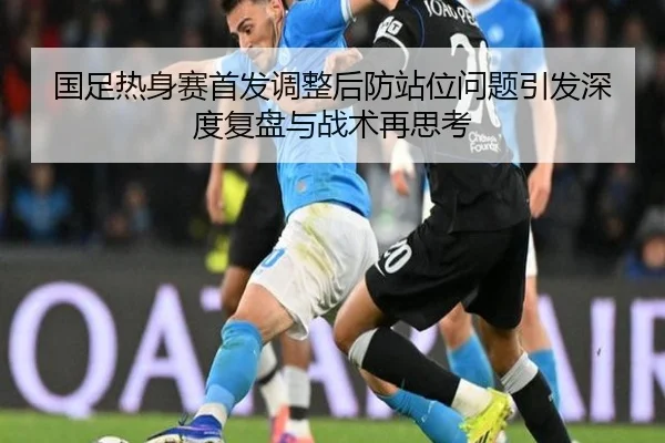 国足热身赛首发调整后防站位问题引发深度复盘与战术再思考